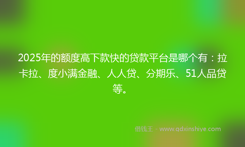 2025年的额度高下款快的贷款平台是哪个有：拉卡拉、度小满金融、人人贷、分期乐、51人品贷等。