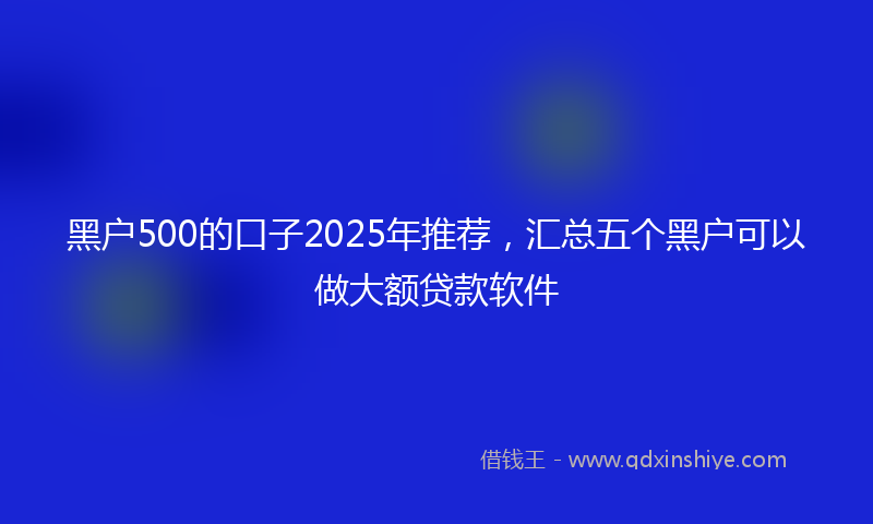 黑户500的口子2025年推荐，汇总五个黑户可以做大额贷款软件