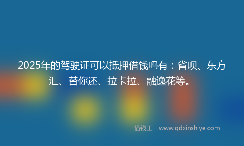 2025年的驾驶证可以抵押借钱吗有：省呗、东方汇、替你还、拉卡拉、融逸花等。