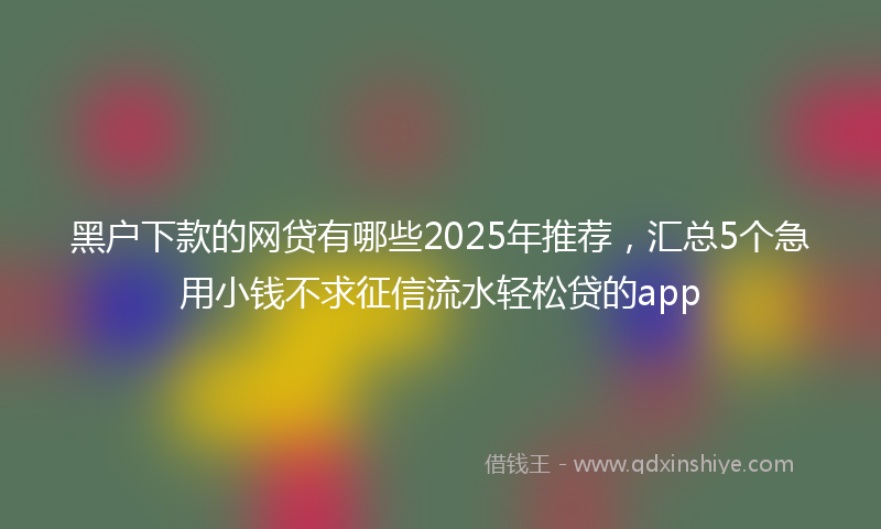 黑户下款的网贷有哪些2025年推荐，汇总5个急用小钱不求征信流水轻松贷的app