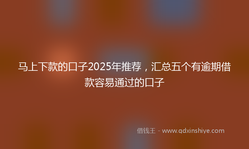 马上下款的口子2025年推荐，汇总五个有逾期借款容易通过的口子