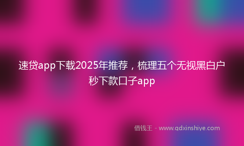 速贷app下载2025年推荐，梳理五个无视黑白户秒下款口子app