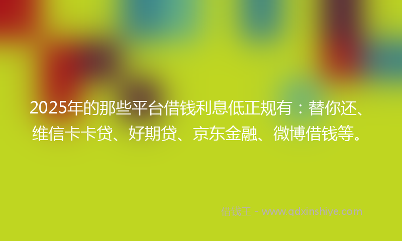 2025年的那些平台借钱利息低正规有：替你还、维信卡卡贷、好期贷、京东金融、微博借钱等。