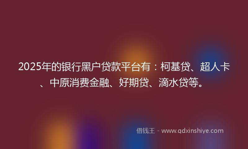 2025年的银行黑户贷款平台有：柯基贷、超人卡、中原消费金融、好期贷、滴水贷等。