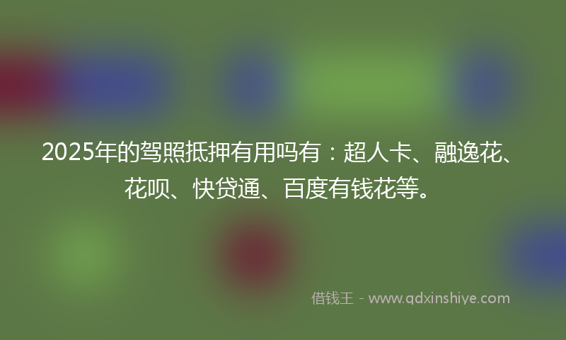 2025年的驾照抵押有用吗有：超人卡、融逸花、花呗、快贷通、百度有钱花等。