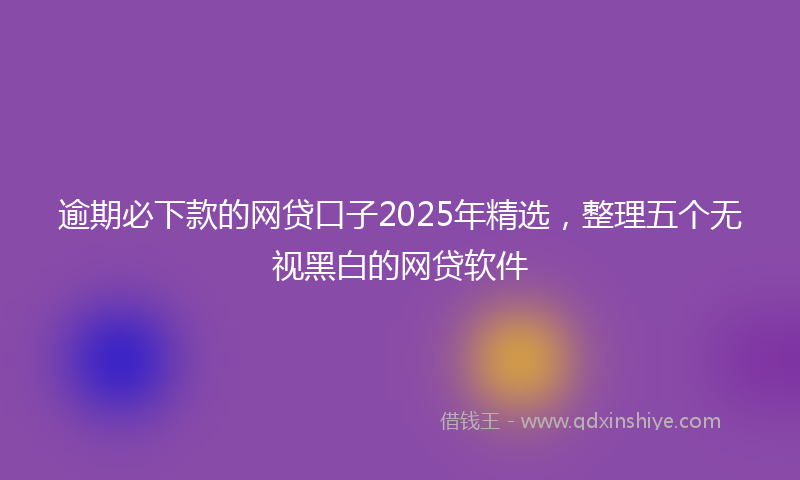 逾期必下款的网贷口子2025年精选，整理五个无视黑白的网贷软件
