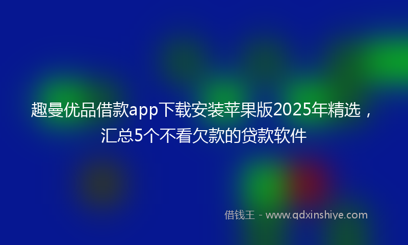 趣曼优品借款app下载安装苹果版2025年精选，汇总5个不看欠款的贷款软件