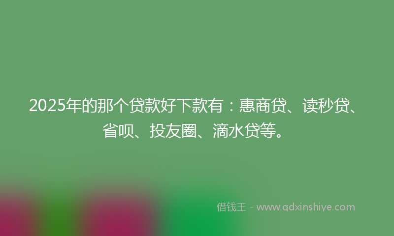 2025年的那个贷款好下款有：惠商贷、读秒贷、省呗、投友圈、滴水贷等。
