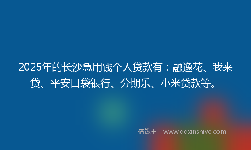 2025年的长沙急用钱个人贷款有：融逸花、我来贷、平安口袋银行、分期乐、小米贷款等。
