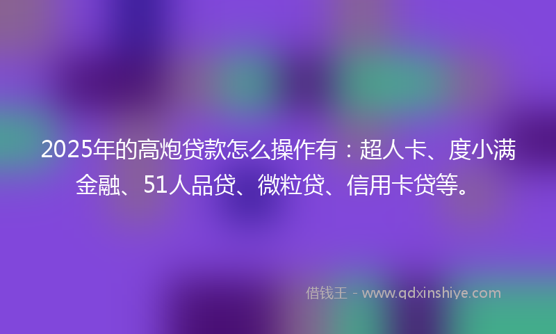 2025年的高炮贷款怎么操作有：超人卡、度小满金融、51人品贷、微粒贷、信用卡贷等。