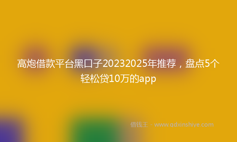高炮借款平台黑口子20232025年推荐，盘点5个轻松贷10万的app