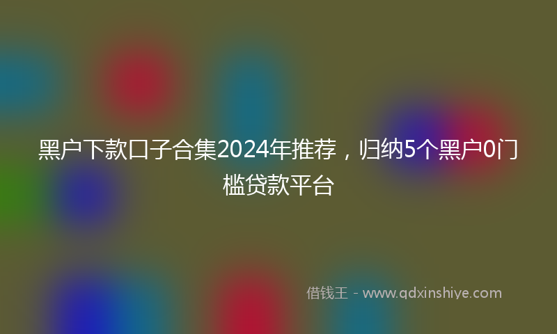 黑户下款口子合集2024年推荐，归纳5个黑户0门槛贷款平台