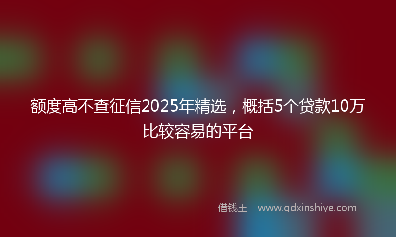 额度高不查征信2025年精选，概括5个贷款10万比较容易的平台