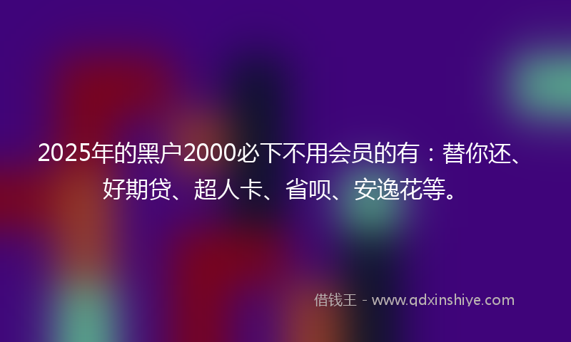 2025年的黑户2000必下不用会员的有：替你还、好期贷、超人卡、省呗、安逸花等。