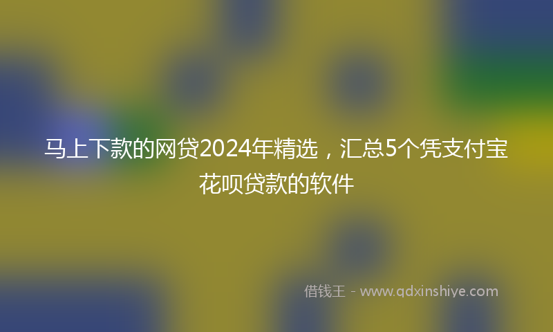 马上下款的网贷2024年精选，汇总5个凭支付宝花呗贷款的软件