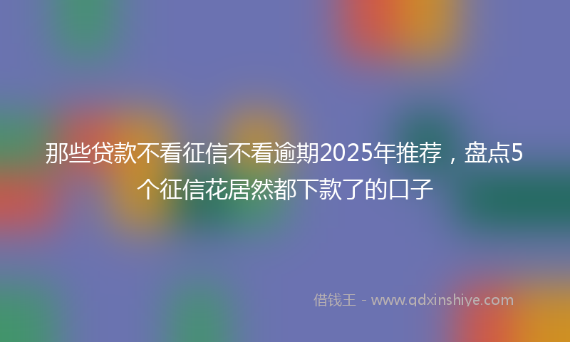 那些贷款不看征信不看逾期2025年推荐，盘点5个征信花居然都下款了的口子