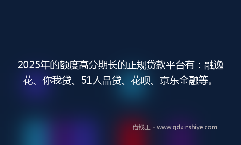 2025年的额度高分期长的正规贷款平台有：融逸花、你我贷、51人品贷、花呗、京东金融等。
