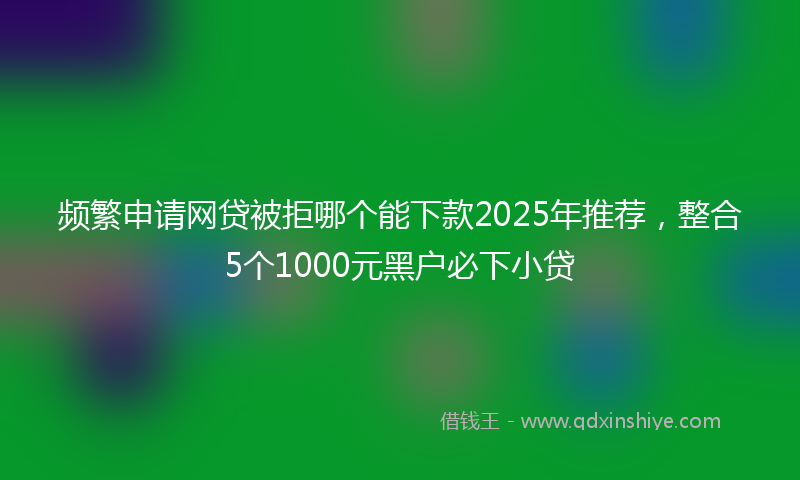 频繁申请网贷被拒哪个能下款2025年推荐，整合5个1000元黑户必下小贷