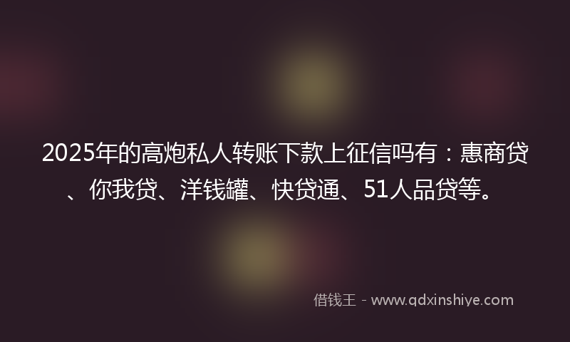 2025年的高炮私人转账下款上征信吗有：惠商贷、你我贷、洋钱罐、快贷通、51人品贷等。