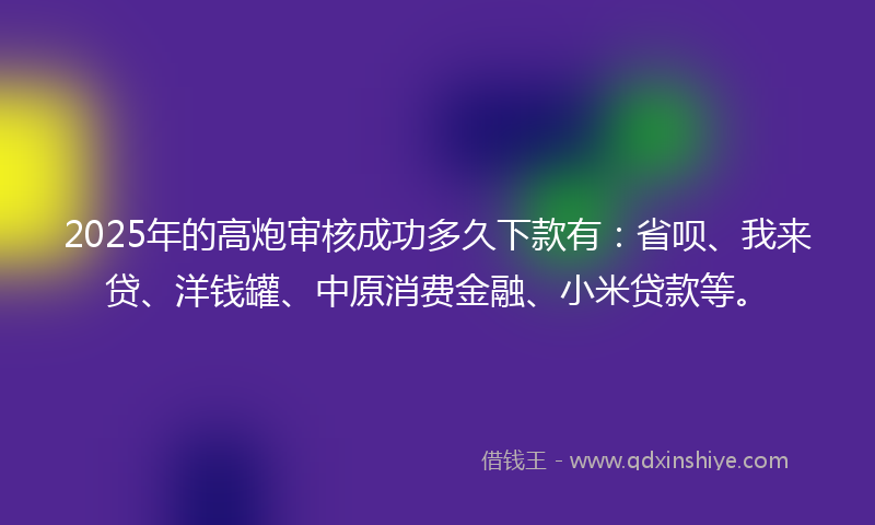 2025年的高炮审核成功多久下款有：省呗、我来贷、洋钱罐、中原消费金融、小米贷款等。
