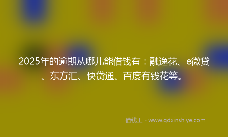 2025年的逾期从哪儿能借钱有：融逸花、e微贷、东方汇、快贷通、百度有钱花等。