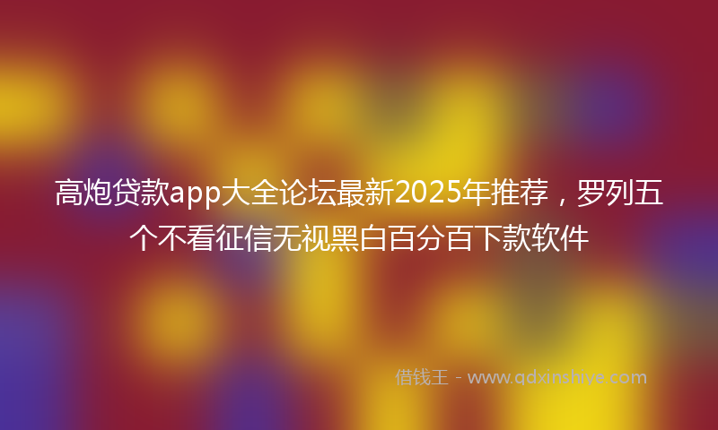 高炮贷款app大全论坛最新2025年推荐，罗列五个不看征信无视黑白百分百下款软件