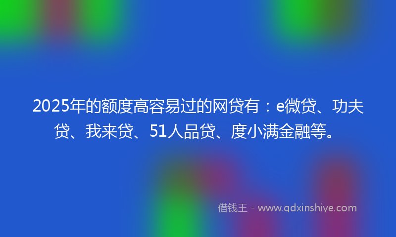 2025年的额度高容易过的网贷有：e微贷、功夫贷、我来贷、51人品贷、度小满金融等。