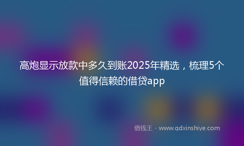 高炮显示放款中多久到账2025年精选，梳理5个值得信赖的借贷app