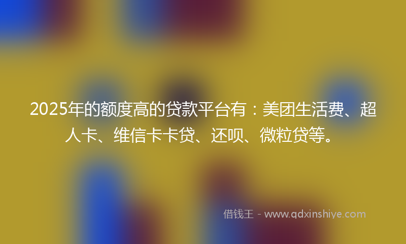 2025年的额度高的贷款平台有：美团生活费、超人卡、维信卡卡贷、还呗、微粒贷等。