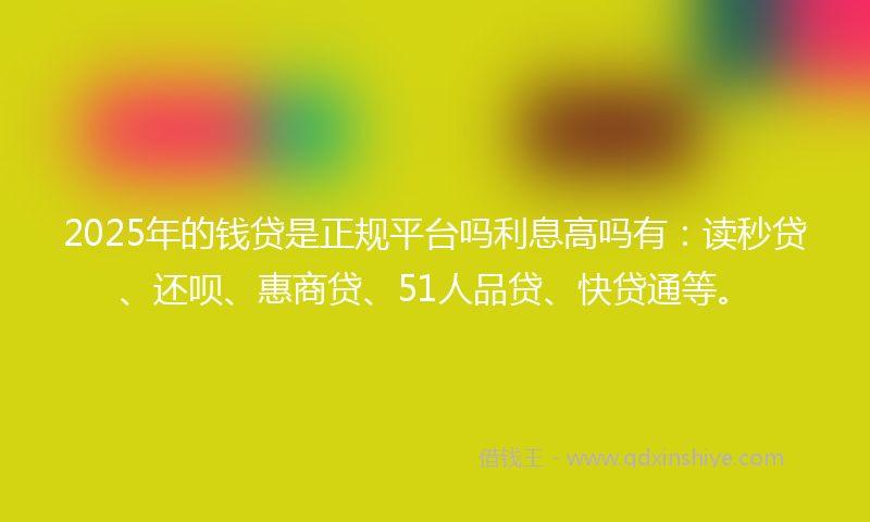 2025年的钱贷是正规平台吗利息高吗有：读秒贷、还呗、惠商贷、51人品贷、快贷通等。