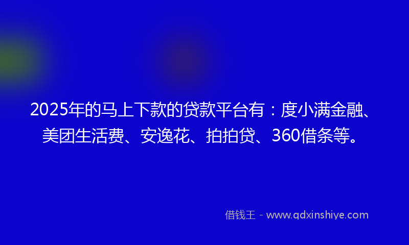 2025年的马上下款的贷款平台有：度小满金融、美团生活费、安逸花、拍拍贷、360借条等。