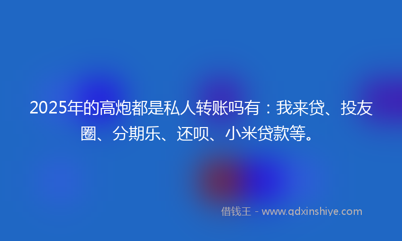 2025年的高炮都是私人转账吗有：我来贷、投友圈、分期乐、还呗、小米贷款等。