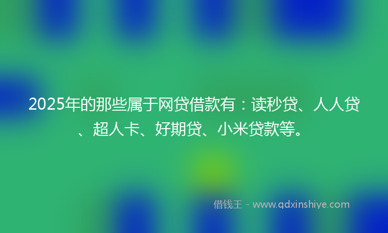2025年的那些属于网贷借款有：读秒贷、人人贷、超人卡、好期贷、小米贷款等。
