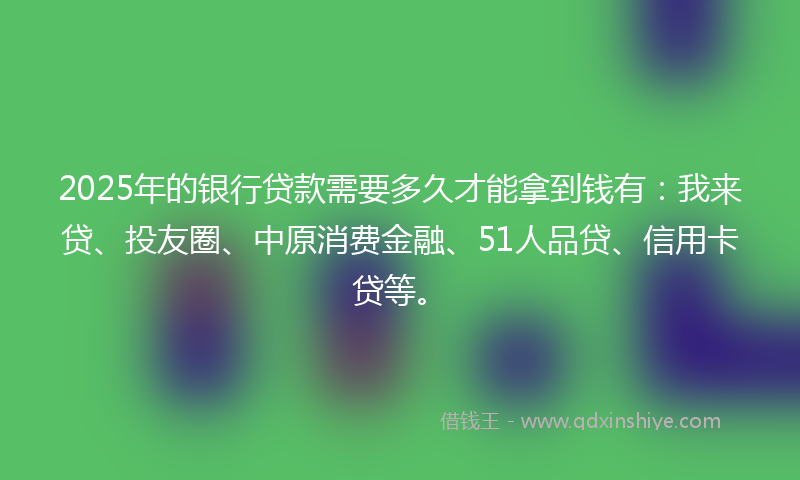 2025年的银行贷款需要多久才能拿到钱有：我来贷、投友圈、中原消费金融、51人品贷、信用卡贷等。