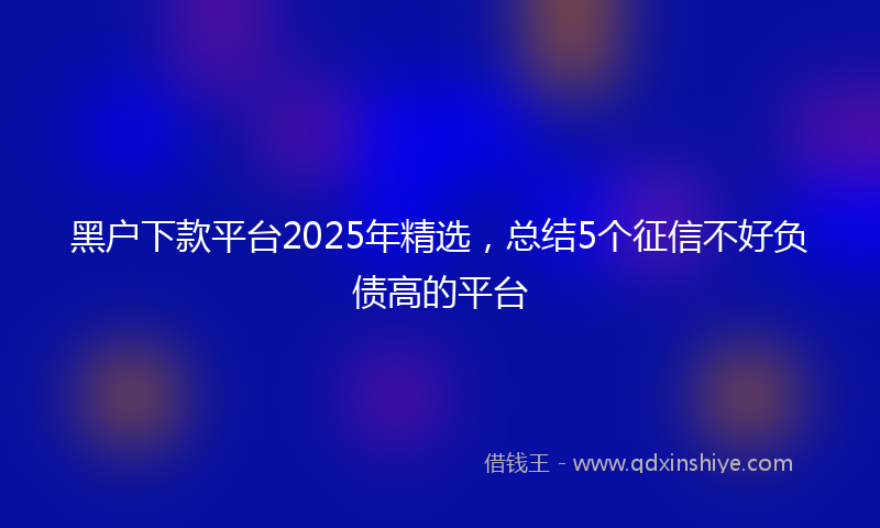 黑户下款平台2025年精选，总结5个征信不好负债高的平台