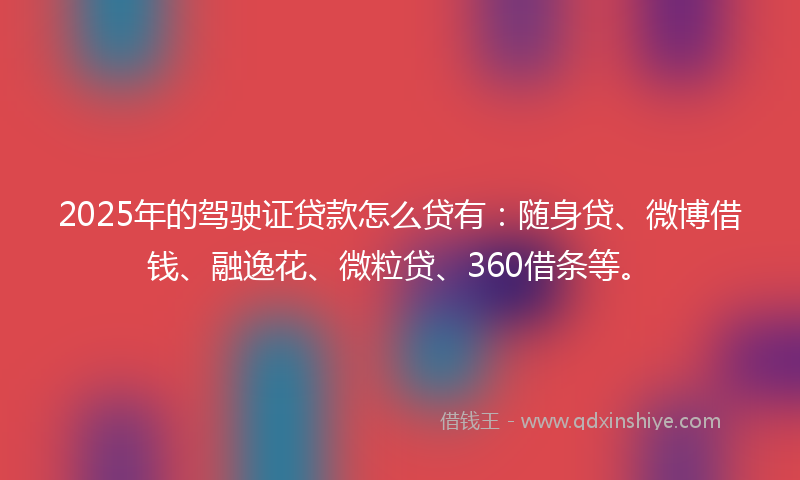 2025年的驾驶证贷款怎么贷有：随身贷、微博借钱、融逸花、微粒贷、360借条等。