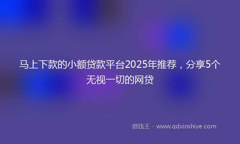 马上下款的小额贷款平台2025年推荐，分享5个无视一切的网贷