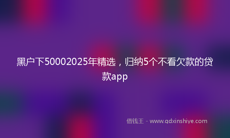 黑户下50002025年精选，归纳5个不看欠款的贷款app