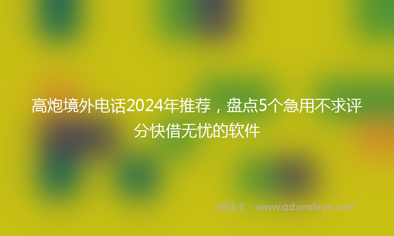 高炮境外电话2024年推荐，盘点5个急用不求评分快借无忧的软件
