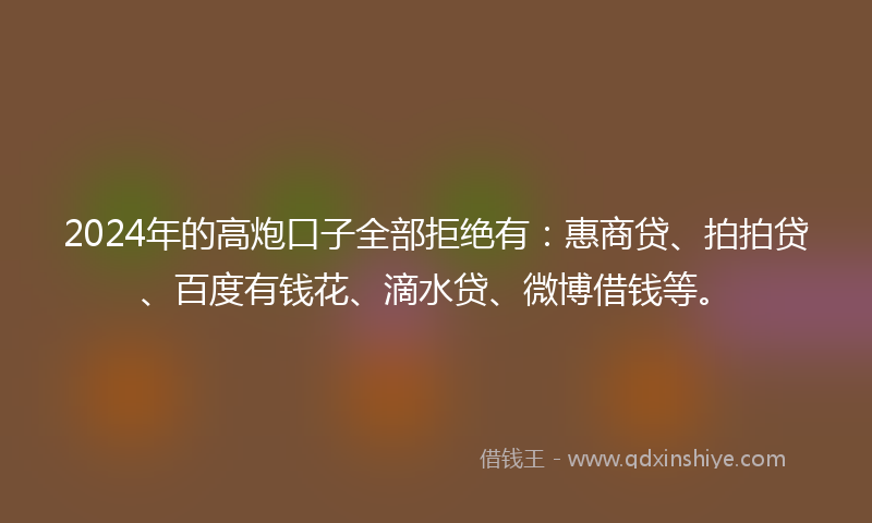 2024年的高炮口子全部拒绝有：惠商贷、拍拍贷、百度有钱花、滴水贷、微博借钱等。