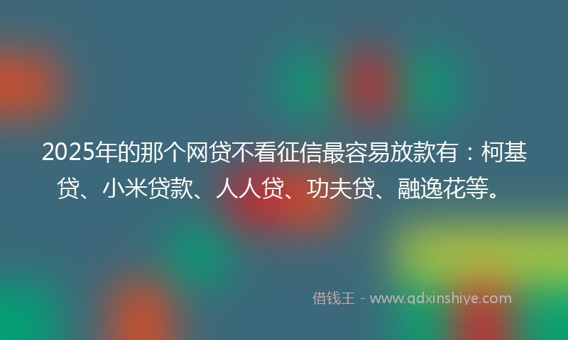 2025年的那个网贷不看征信最容易放款有：柯基贷、小米贷款、人人贷、功夫贷、融逸花等。