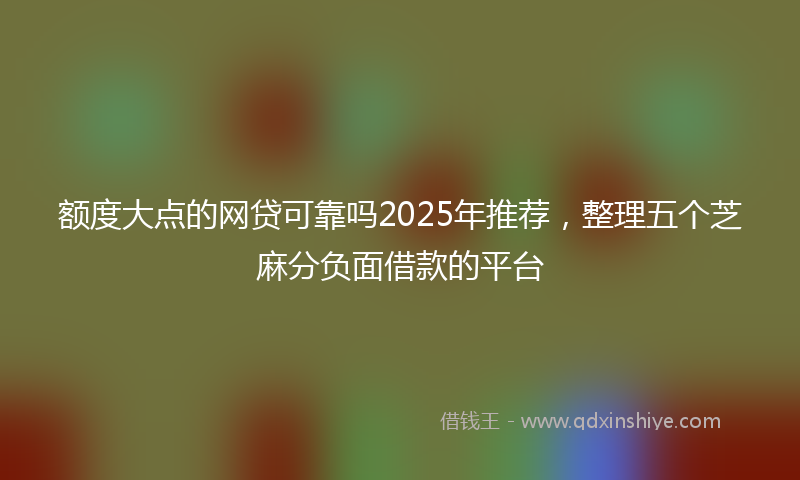 额度大点的网贷可靠吗2025年推荐，整理五个芝麻分负面借款的平台
