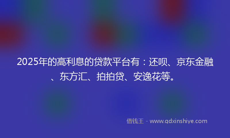 2025年的高利息的贷款平台有：还呗、京东金融、东方汇、拍拍贷、安逸花等。