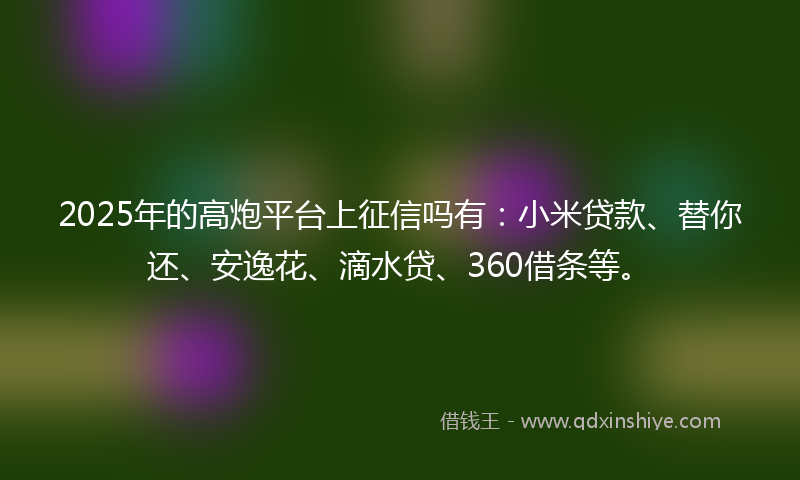 2025年的高炮平台上征信吗有：小米贷款、替你还、安逸花、滴水贷、360借条等。