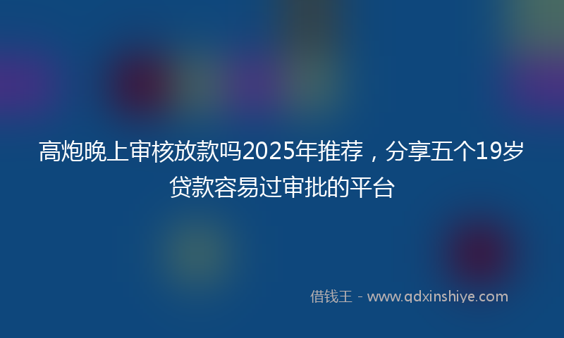 高炮晚上审核放款吗2025年推荐，分享五个19岁贷款容易过审批的平台