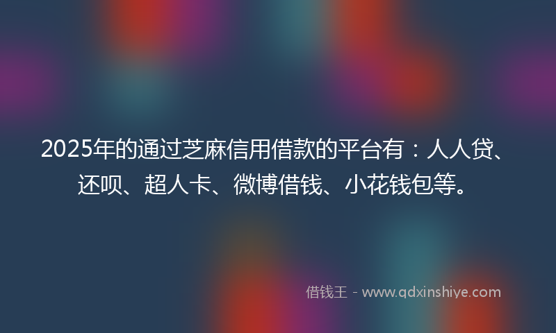 2025年的通过芝麻信用借款的平台有：人人贷、还呗、超人卡、微博借钱、小花钱包等。