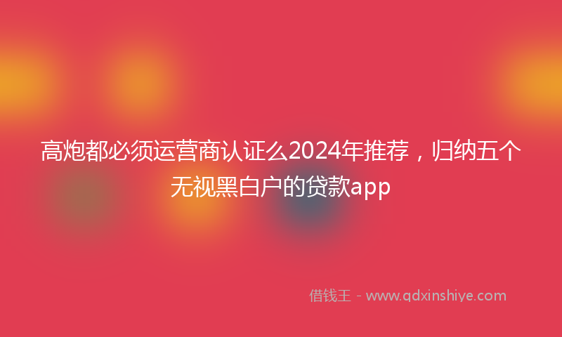 高炮都必须运营商认证么2024年推荐，归纳五个无视黑白户的贷款app