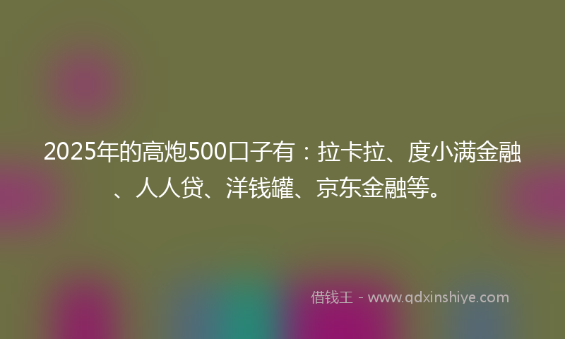 2025年的高炮500口子有：拉卡拉、度小满金融、人人贷、洋钱罐、京东金融等。