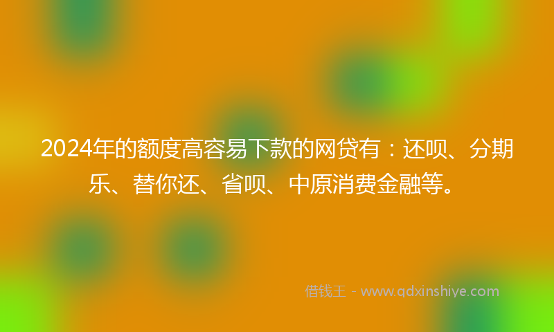 2024年的额度高容易下款的网贷有：还呗、分期乐、替你还、省呗、中原消费金融等。