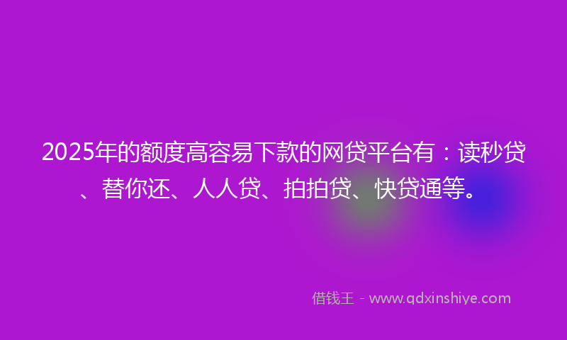 2025年的额度高容易下款的网贷平台有：读秒贷、替你还、人人贷、拍拍贷、快贷通等。